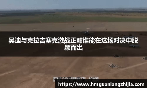 吴迪与克拉吉塞克激战正酣谁能在这场对决中脱颖而出